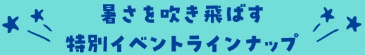 暑さを吹き飛ばす特別イベントラインナップ